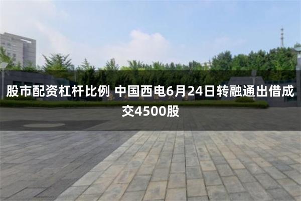 股市配资杠杆比例 中国西电6月24日转融通出借成交4500股