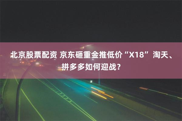 北京股票配资 京东砸重金推低价“X18” 淘天、拼多多如何迎战？