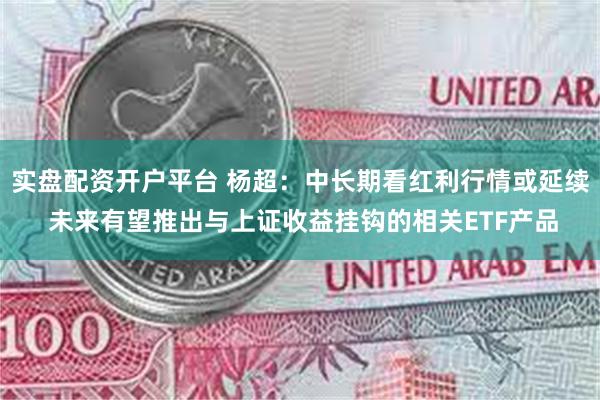 实盘配资开户平台 杨超：中长期看红利行情或延续 未来有望推出与上证收益挂钩的相关ETF产品