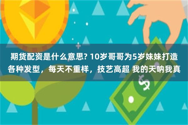 期货配资是什么意思? 10岁哥哥为5岁妹妹打造各种发型，每天不重样，技艺高超 我的天呐我真