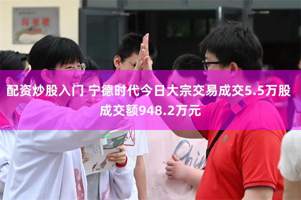 配资炒股入门 宁德时代今日大宗交易成交5.5万股 成交额948.2万元