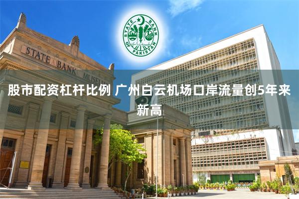 股市配资杠杆比例 广州白云机场口岸流量创5年来新高