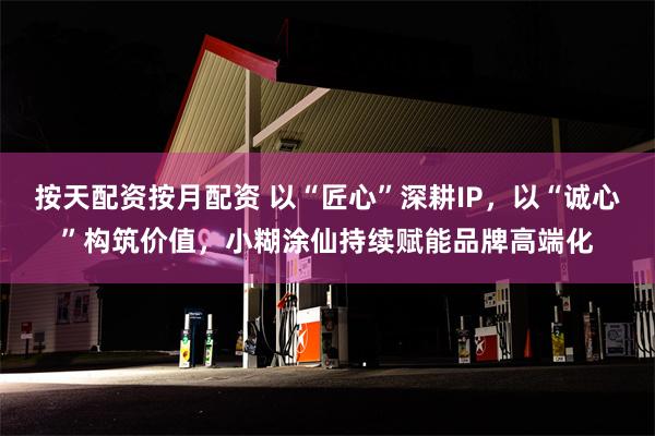 按天配资按月配资 以“匠心”深耕IP，以“诚心”构筑价值，小糊涂仙持续赋能品牌高端化