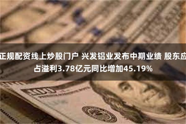 正规配资线上炒股门户 兴发铝业发布中期业绩 股东应占溢利3.78亿元同比增加45.19%