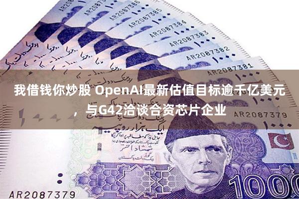 我借钱你炒股 OpenAI最新估值目标逾千亿美元，与G42洽谈合资芯片企业