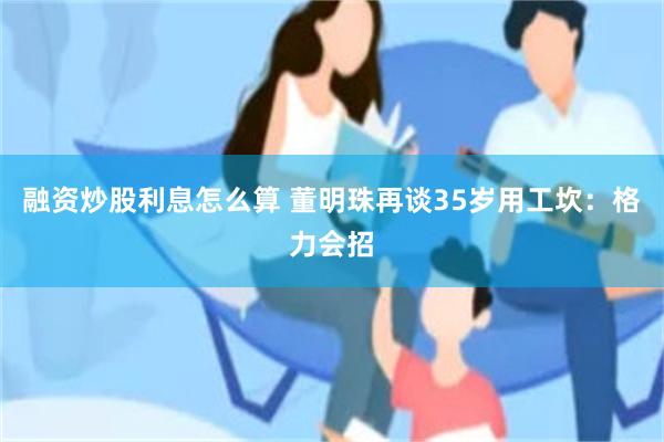 融资炒股利息怎么算 董明珠再谈35岁用工坎：格力会招