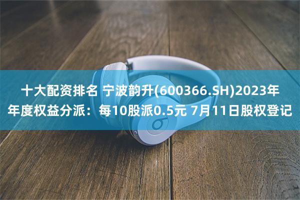 十大配资排名 宁波韵升(600366.SH)2023年年度权益分派：每10股派0.5元 7月11日股权登记