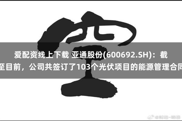 爱配资线上下载 亚通股份(600692.SH)：截至目前，公司共签订了103个光伏项目的能源管理合同