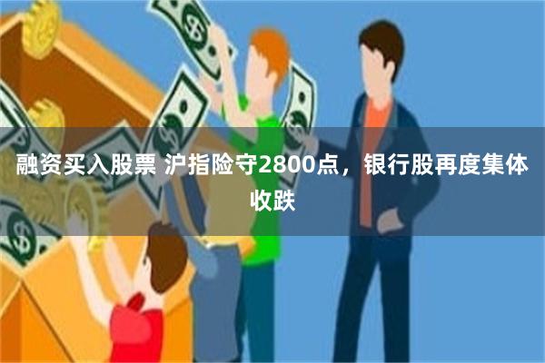 融资买入股票 沪指险守2800点，银行股再度集体收跌