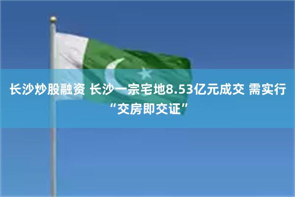 长沙炒股融资 长沙一宗宅地8.53亿元成交 需实行“交房即交证”