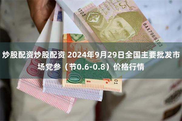 炒股配资炒股配资 2024年9月29日全国主要批发市场党参（节0.6-0.8）价格行情