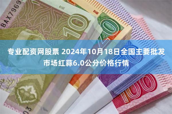 专业配资网股票 2024年10月18日全国主要批发市场红蒜6.0公分价格行情