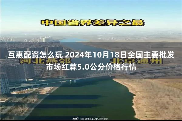 互惠配资怎么玩 2024年10月18日全国主要批发市场红蒜5.0公分价格行情