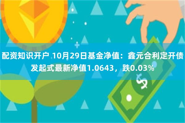 配资知识开户 10月29日基金净值：鑫元合利定开债发起式最新净值1.0643，跌0.03%