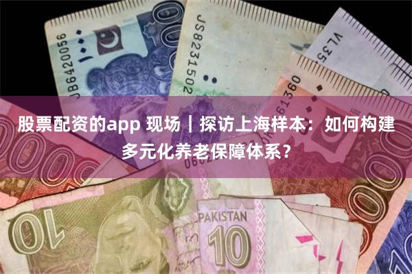 股票配资的app 现场｜探访上海样本：如何构建多元化养老保障体系？