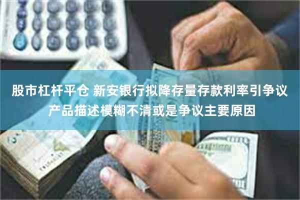 股市杠杆平仓 新安银行拟降存量存款利率引争议 产品描述模糊不清或是争议主要原因