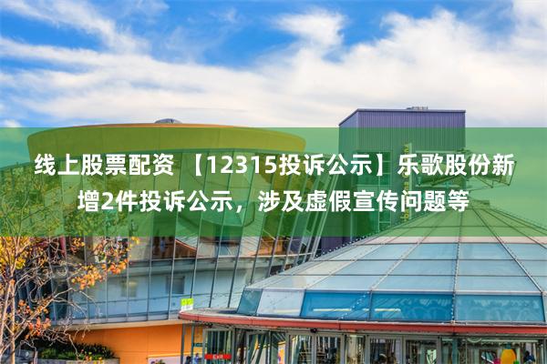 线上股票配资 【12315投诉公示】乐歌股份新增2件投诉公示，涉及虚假宣传问题等