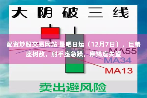 配资炒股交易网站 星吧日运（12月7日），巨蟹座树敌，射手座急躁，摩羯座失望