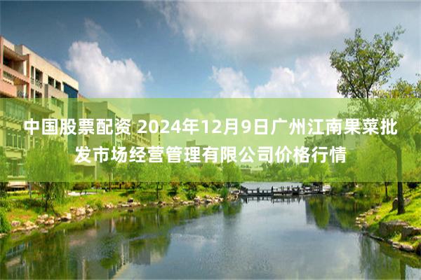 中国股票配资 2024年12月9日广州江南果菜批发市场经营管理有限公司价格行情