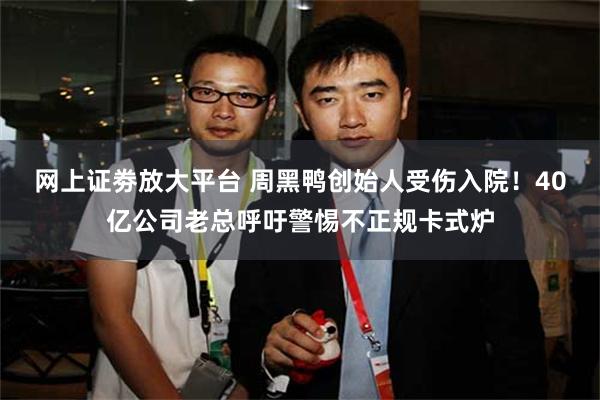 网上证劵放大平台 周黑鸭创始人受伤入院！40亿公司老总呼吁警惕不正规卡式炉