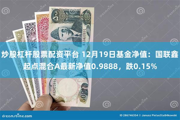 炒股杠杆股票配资平台 12月19日基金净值：国联鑫起点混合A最新净值0.9888，跌0.15%