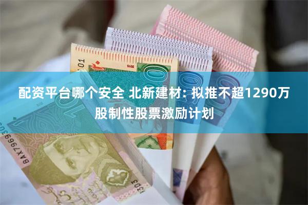 配资平台哪个安全 北新建材: 拟推不超1290万股制性股票激励计划