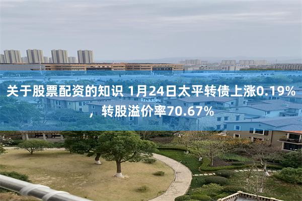 关于股票配资的知识 1月24日太平转债上涨0.19%，转股溢价率70.67%