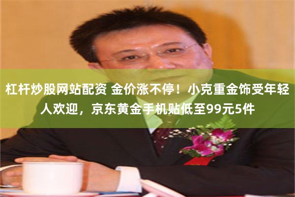 杠杆炒股网站配资 金价涨不停！小克重金饰受年轻人欢迎，京东黄金手机贴低至99元5件