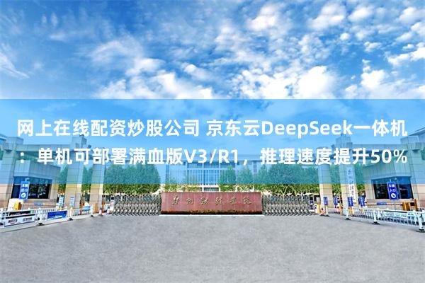 网上在线配资炒股公司 京东云DeepSeek一体机：单机可部署满血版V3/R1，推理速度提升50%