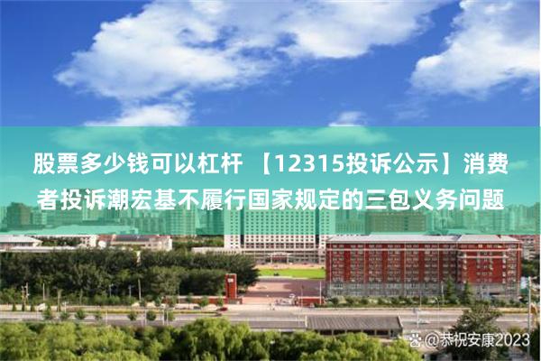 股票多少钱可以杠杆 【12315投诉公示】消费者投诉潮宏基不履行国家规定的三包义务问题