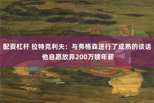 配资杠杆 拉特克利夫：与弗格森进行了成熟的谈话 他自愿放弃200万镑年薪